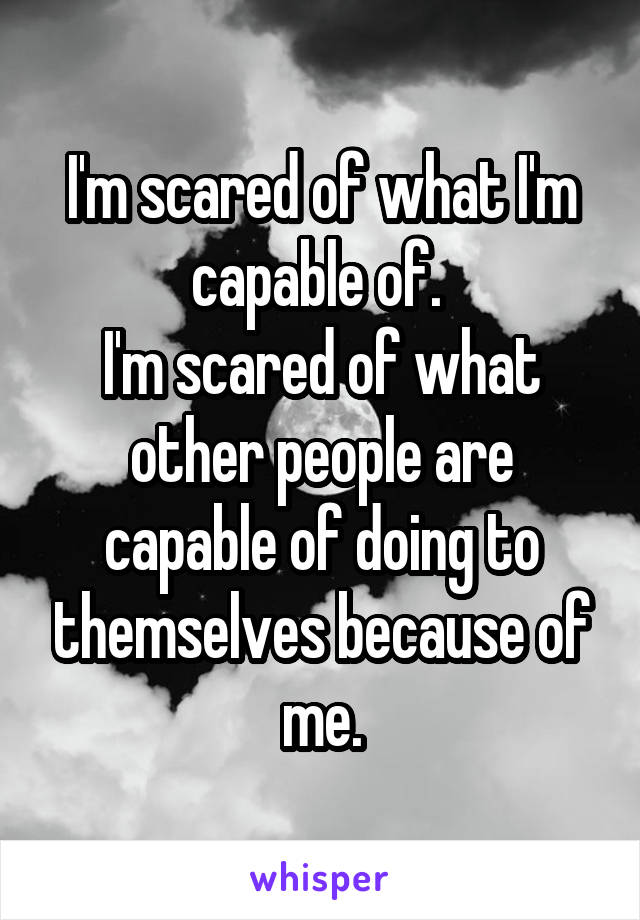 I'm scared of what I'm capable of. 
I'm scared of what other people are capable of doing to themselves because of me.