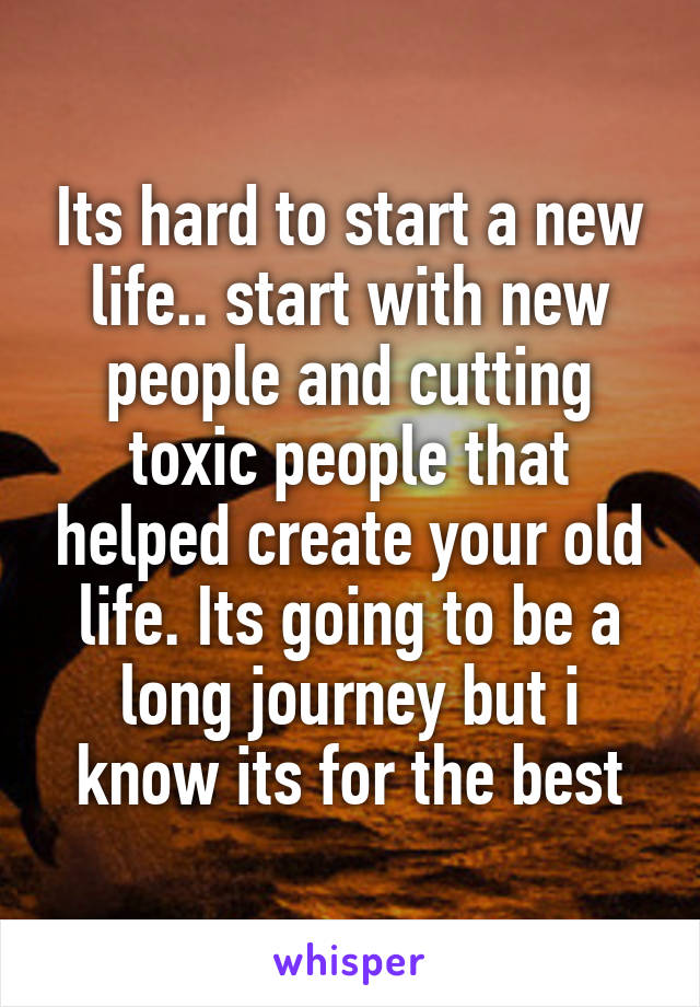 Its hard to start a new life.. start with new people and cutting toxic people that helped create your old life. Its going to be a long journey but i know its for the best