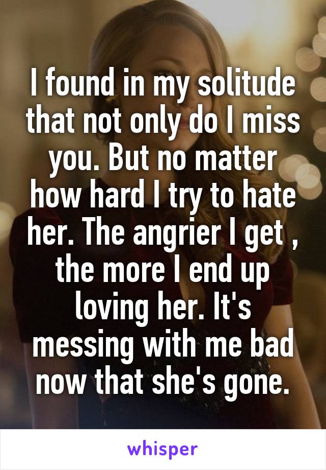 I found in my solitude that not only do I miss you. But no matter how hard I try to hate her. The angrier I get , the more I end up loving her. It's messing with me bad now that she's gone.