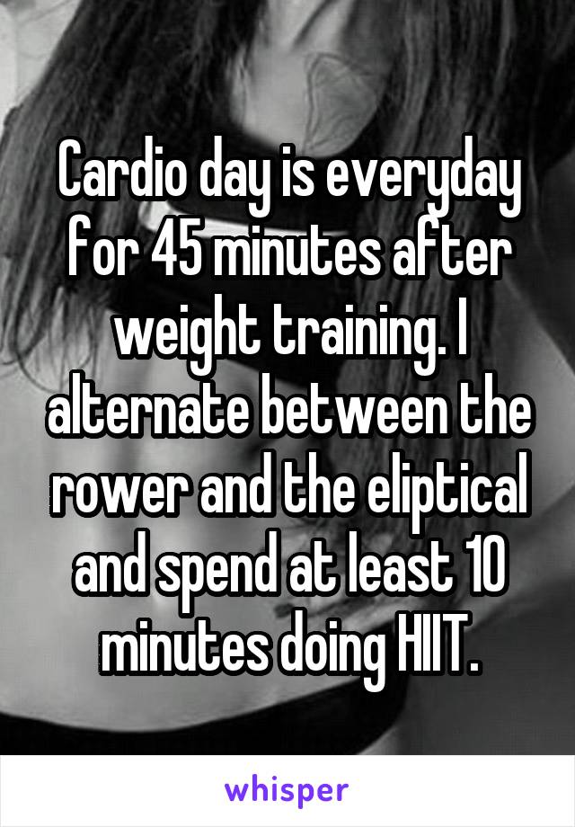 Cardio day is everyday for 45 minutes after weight training. I alternate between the rower and the eliptical and spend at least 10 minutes doing HIIT.