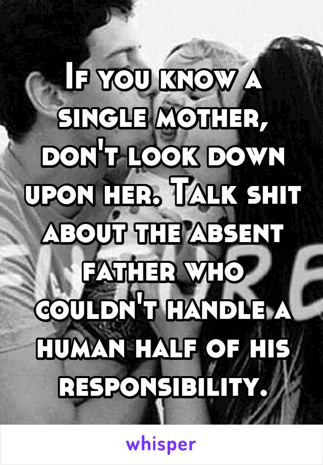 If you know a single mother, don't look down upon her. Talk shit about the absent father who couldn't handle a human half of his responsibility.