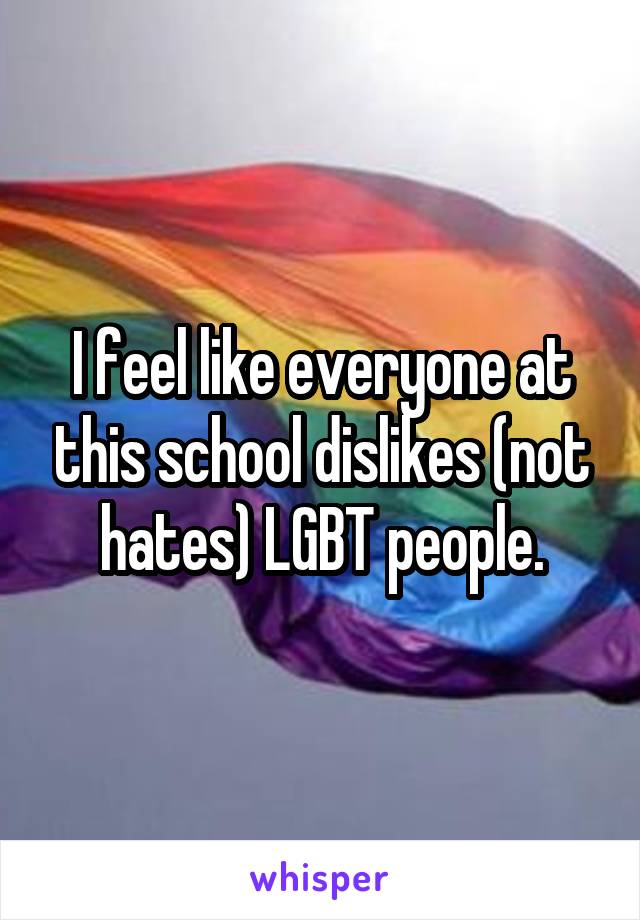 I feel like everyone at this school dislikes (not hates) LGBT people.