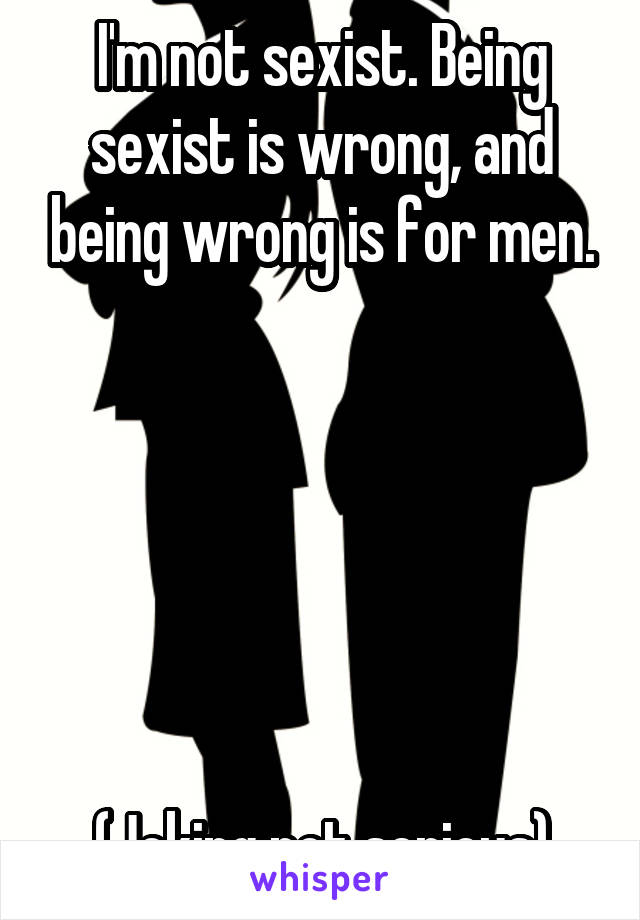 I'm not sexist. Being sexist is wrong, and being wrong is for men.






(Joking not serious)