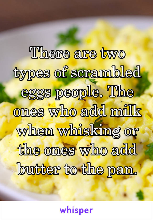 There are two types of scrambled eggs people. The ones who add milk when whisking or the ones who add butter to the pan.