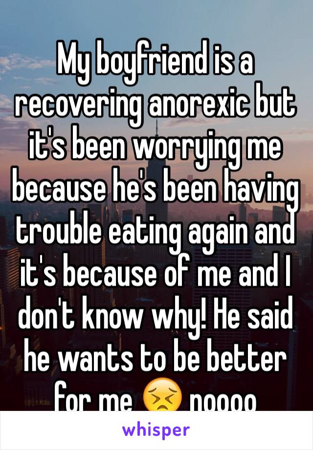 My boyfriend is a recovering anorexic but it's been worrying me because he's been having trouble eating again and it's because of me and I don't know why! He said he wants to be better for me 😣 noooo