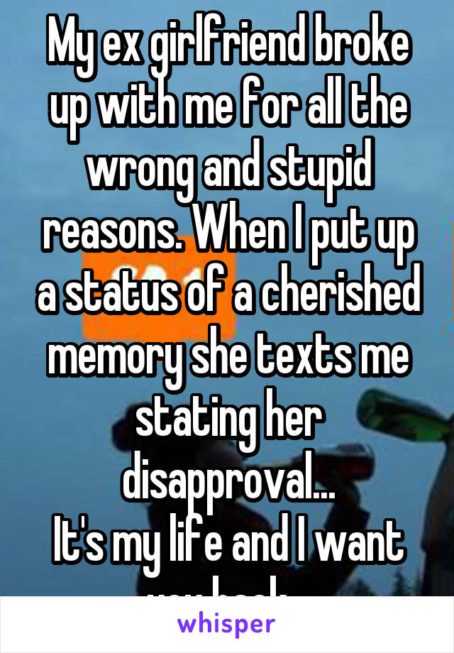 My ex girlfriend broke up with me for all the wrong and stupid reasons. When I put up a status of a cherished memory she texts me stating her disapproval...
It's my life and I want you back...