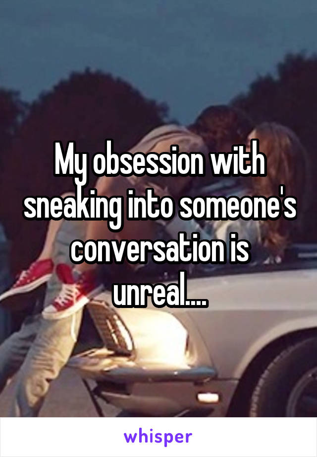 My obsession with sneaking into someone's conversation is unreal....