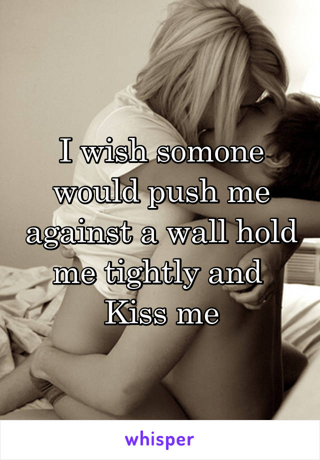 I wish somone would push me against a wall hold me tightly and 
Kiss me