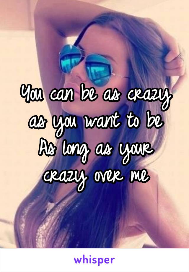 You can be as crazy as you want to be
As long as your crazy over me