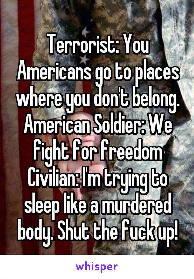 Terrorist: You Americans go to places where you don't belong.
American Soldier: We fight for freedom
Civilian: I'm trying to sleep like a murdered body. Shut the fuck up!