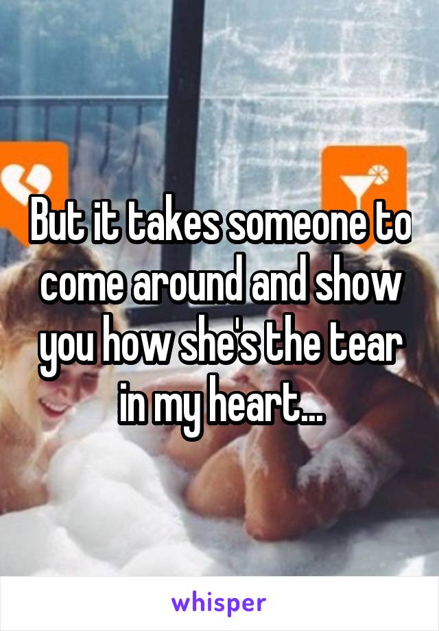 But it takes someone to come around and show you how she's the tear in my heart...