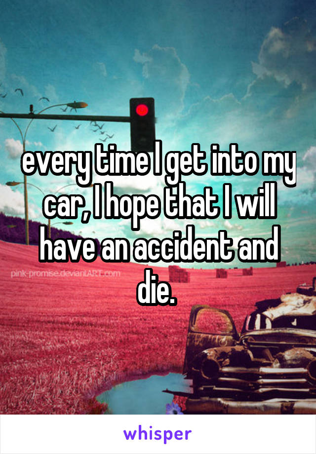 every time I get into my car, I hope that I will have an accident and die. 