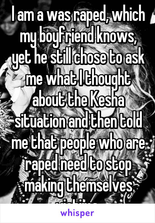 I am a was raped, which my boyfriend knows, yet he still chose to ask me what I thought about the Kesha situation and then told me that people who are raped need to stop making themselves victims 