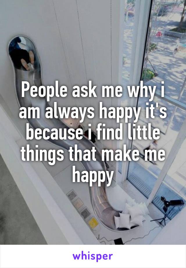 People ask me why i am always happy it's because i find little things that make me happy