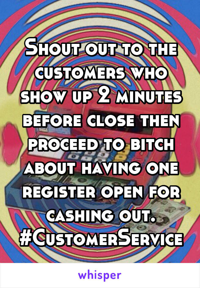 Shout out to the customers who show up 2 minutes before close then proceed to bitch about having one register open for cashing out. #CustomerService