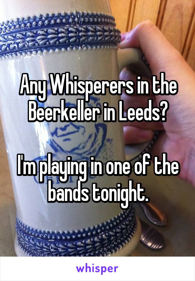 Any Whisperers in the Beerkeller in Leeds?

I'm playing in one of the bands tonight.