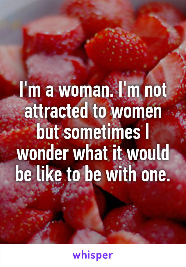 I'm a woman. I'm not attracted to women but sometimes I wonder what it would be like to be with one.