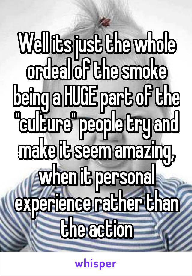 Well its just the whole ordeal of the smoke being a HUGE part of the "culture" people try and make it seem amazing, when it personal experience rather than the action