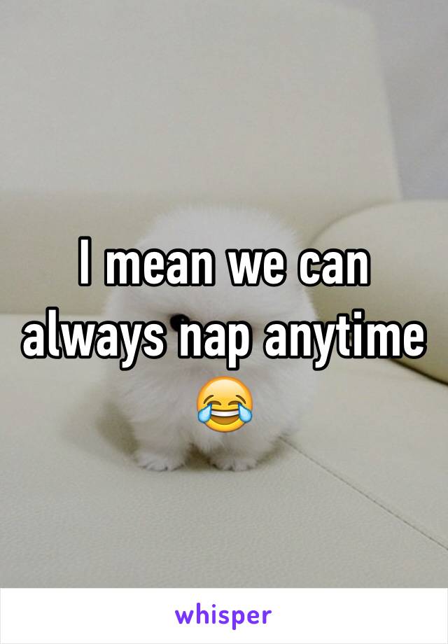I mean we can always nap anytime 😂