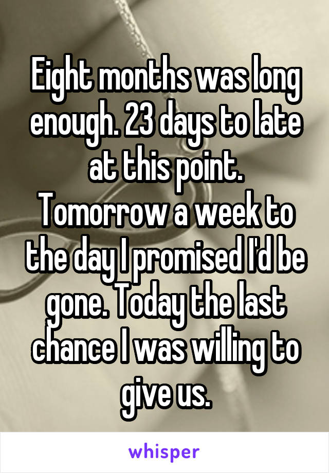 Eight months was long enough. 23 days to late at this point. Tomorrow a week to the day I promised I'd be gone. Today the last chance I was willing to give us.