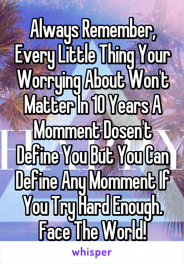 Always Remember, Every Little Thing Your Worrying About Won't Matter In 10 Years A Momment Dosen't Define You But You Can Define Any Momment If You Try Hard Enough. Face The World!