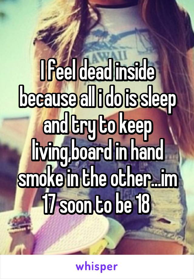 I feel dead inside because all i do is sleep and try to keep living,board in hand smoke in the other...im 17 soon to be 18 