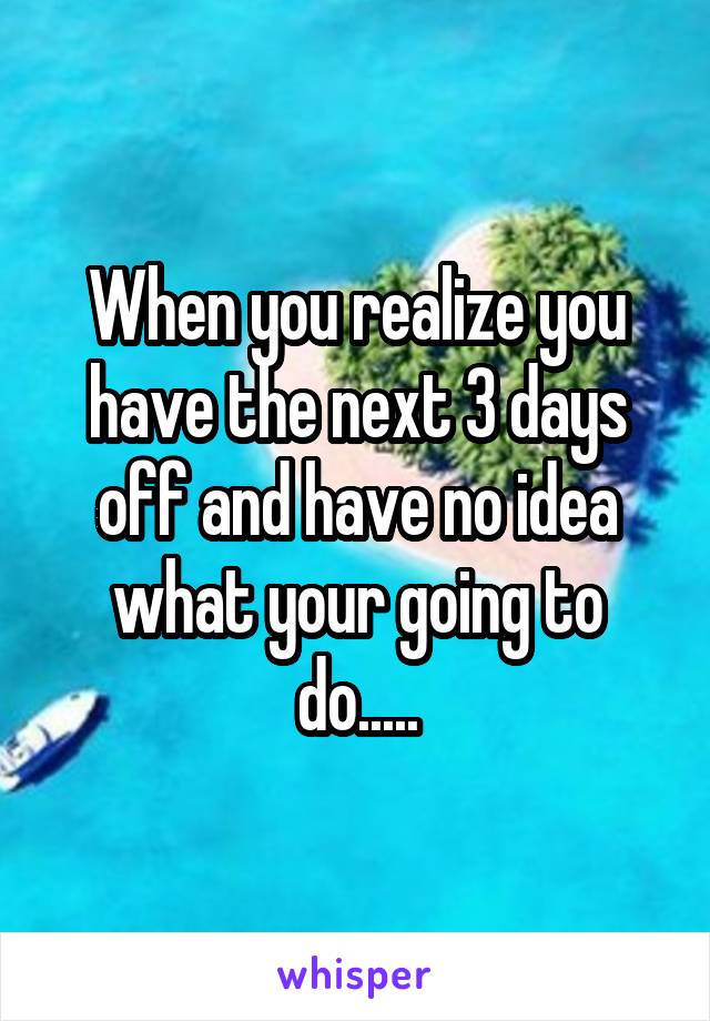 When you realize you have the next 3 days off and have no idea what your going to do.....