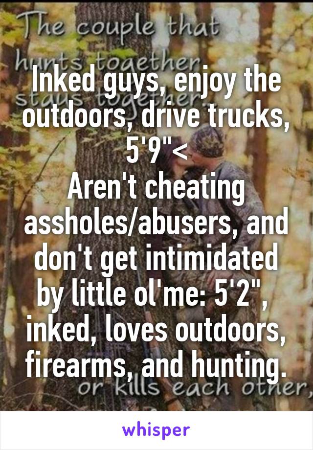 Inked guys, enjoy the outdoors, drive trucks, 5'9"<
Aren't cheating assholes/abusers, and don't get intimidated by little ol'me: 5'2",  inked, loves outdoors, firearms, and hunting.