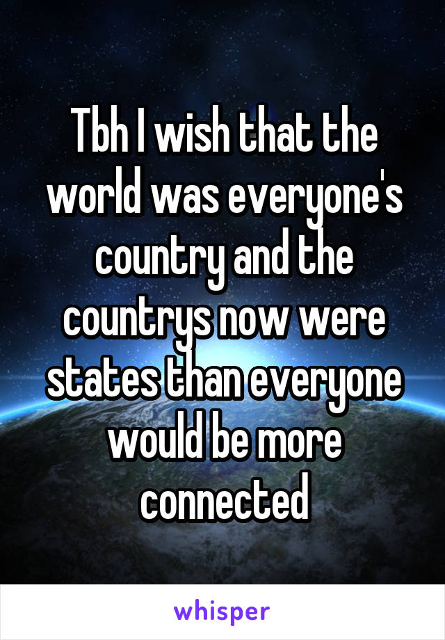 Tbh I wish that the world was everyone's country and the countrys now were states than everyone would be more connected