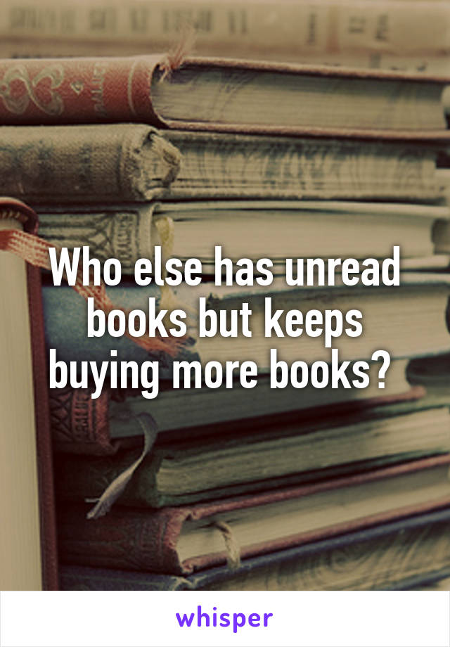 Who else has unread books but keeps buying more books? 