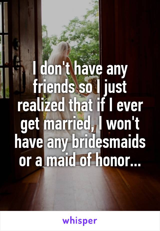 I don't have any friends so I just realized that if I ever get married, I won't have any bridesmaids or a maid of honor...