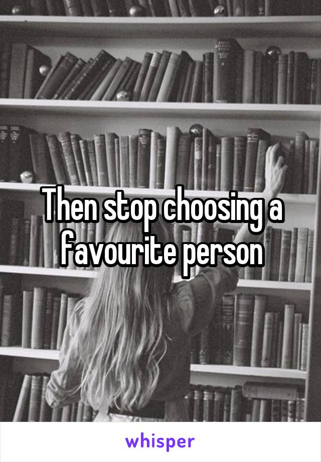 Then stop choosing a favourite person