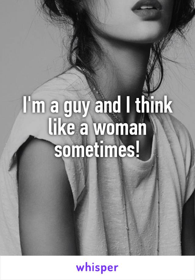 I'm a guy and I think like a woman sometimes!
