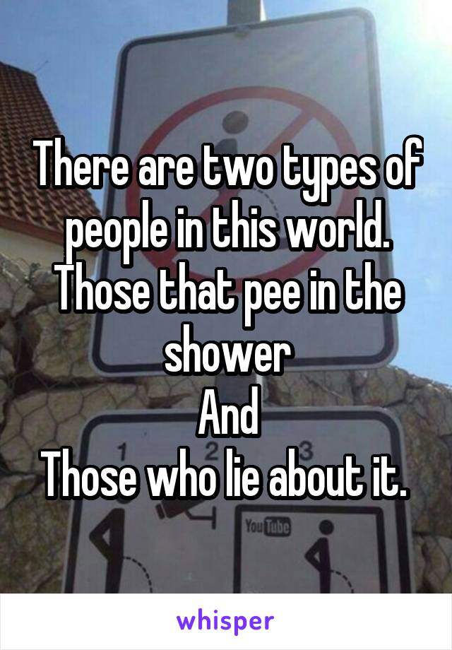 There are two types of people in this world.
Those that pee in the shower
And
Those who lie about it. 