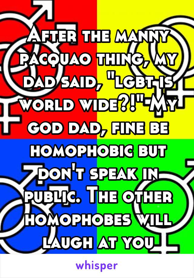 After the manny pacquao thing, my dad said, "lgbt is world wide?!" My god dad, fine be homophobic but don't speak in public. The other homophobes will laugh at you