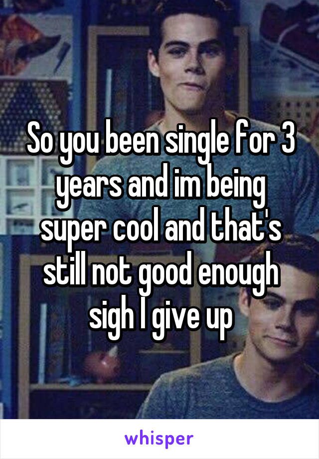 So you been single for 3 years and im being super cool and that's still not good enough sigh I give up