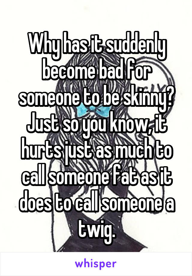 Why has it suddenly become bad for someone to be skinny? Just so you know, it hurts just as much to call someone fat as it does to call someone a twig.