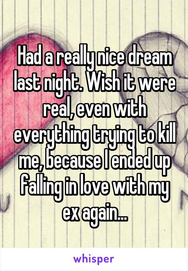 Had a really nice dream last night. Wish it were real, even with everything trying to kill me, because I ended up falling in love with my ex again...