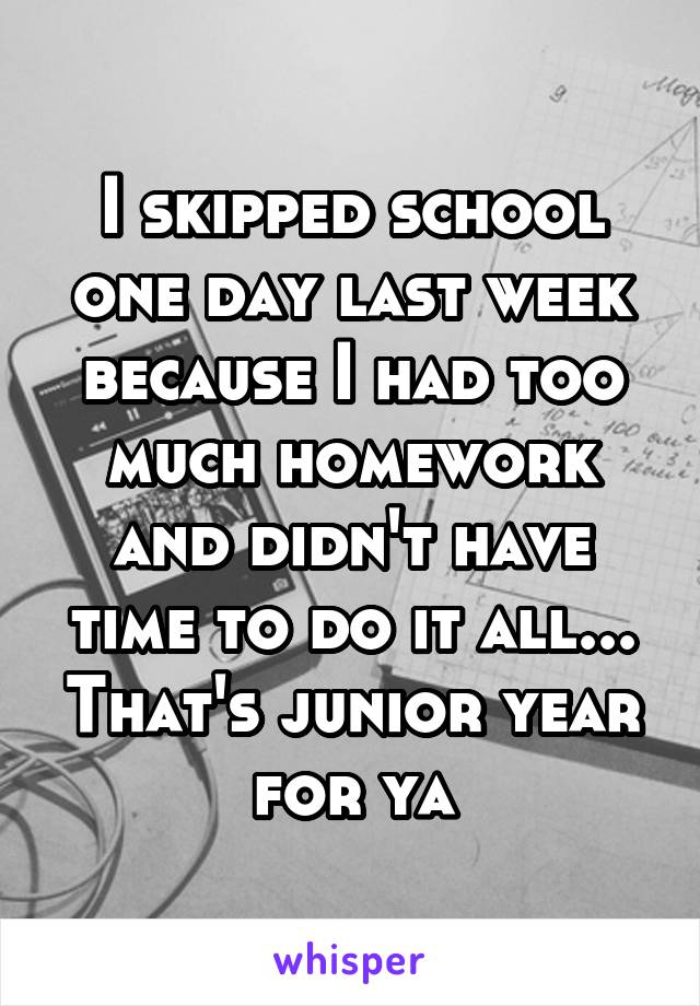 I skipped school one day last week because I had too much homework and didn't have time to do it all... That's junior year for ya