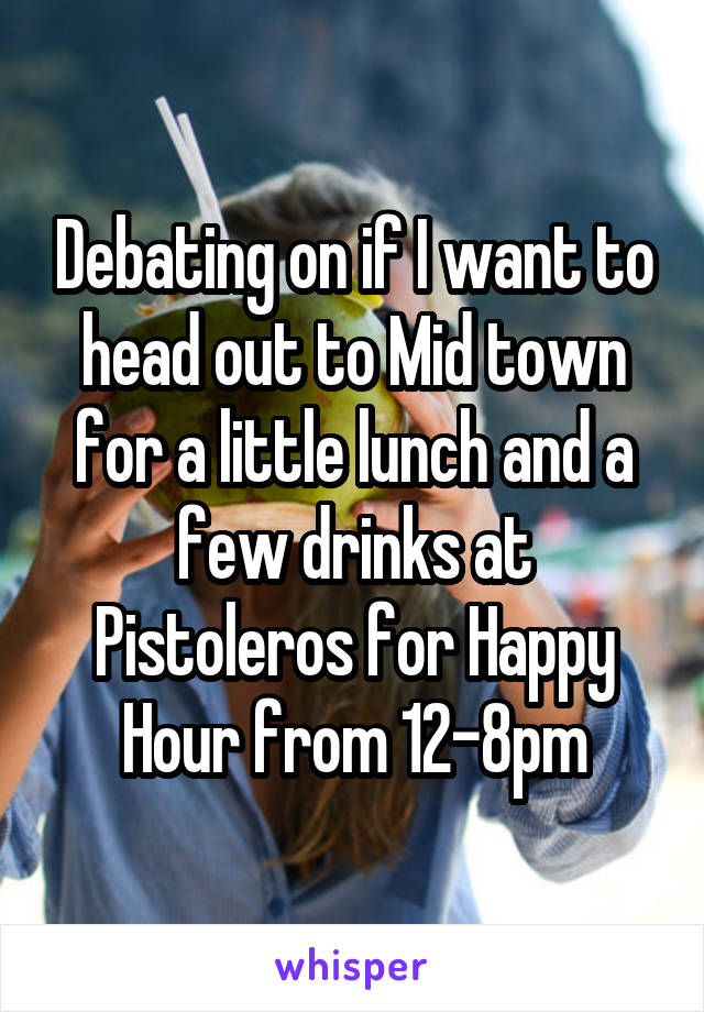 Debating on if I want to head out to Mid town for a little lunch and a few drinks at Pistoleros for Happy Hour from 12-8pm