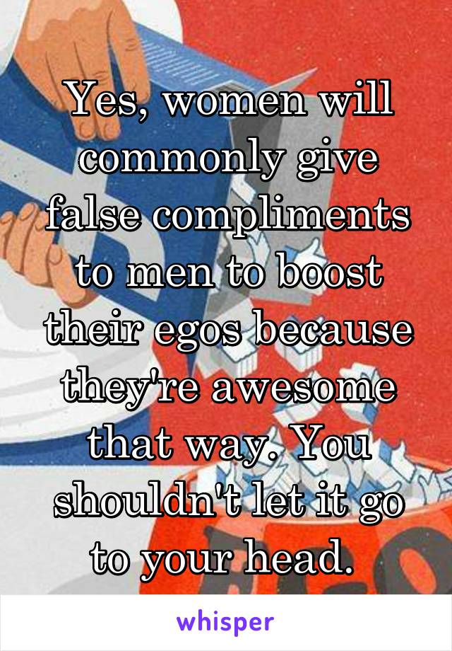 Yes, women will commonly give false compliments to men to boost their egos because they're awesome that way. You shouldn't let it go to your head. 