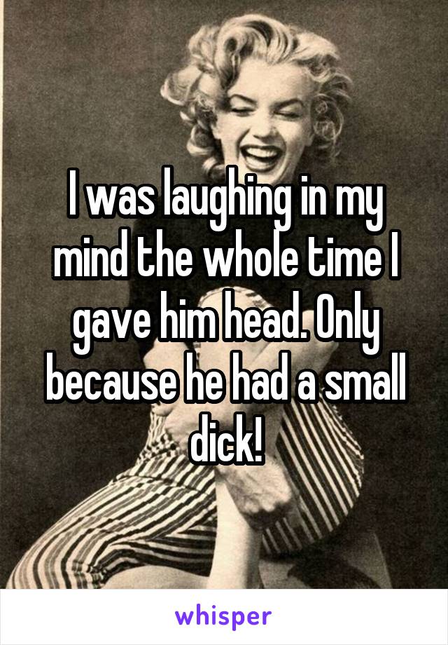 I was laughing in my mind the whole time I gave him head. Only because he had a small dick!