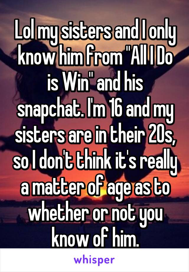 Lol my sisters and I only know him from "All I Do is Win" and his snapchat. I'm 16 and my sisters are in their 20s, so I don't think it's really a matter of age as to whether or not you know of him.