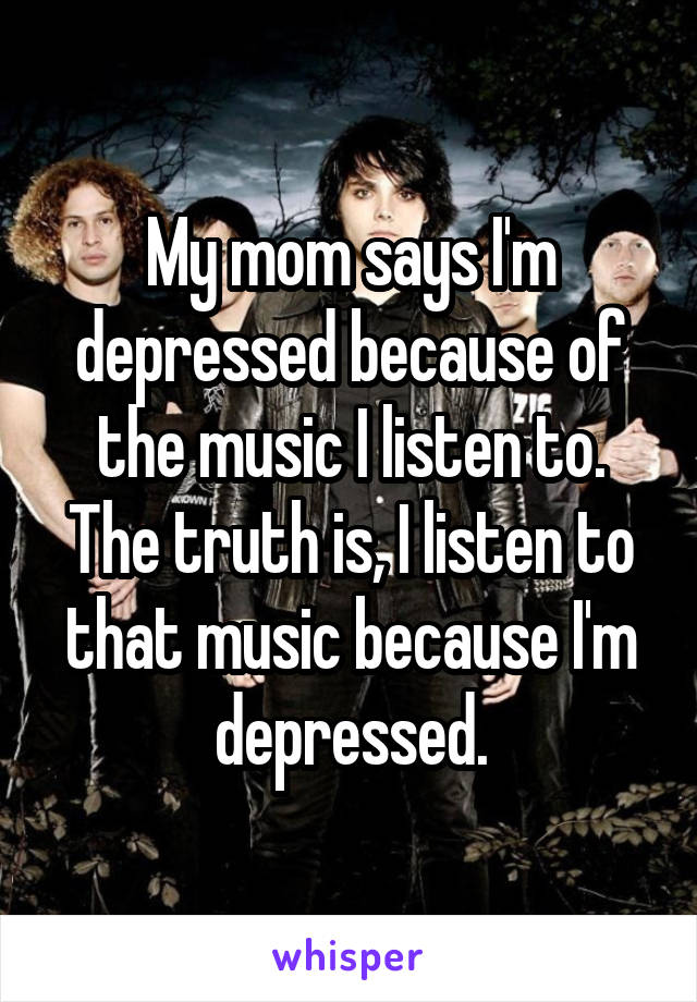 My mom says I'm depressed because of the music I listen to. The truth is, I listen to that music because I'm depressed.