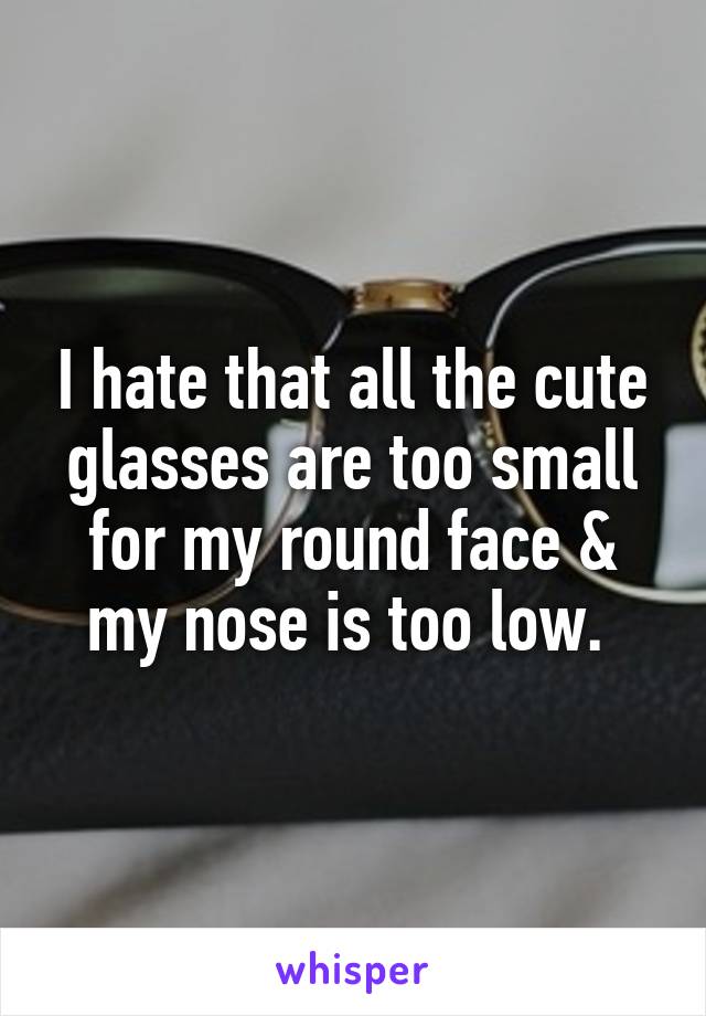 I hate that all the cute glasses are too small for my round face & my nose is too low. 