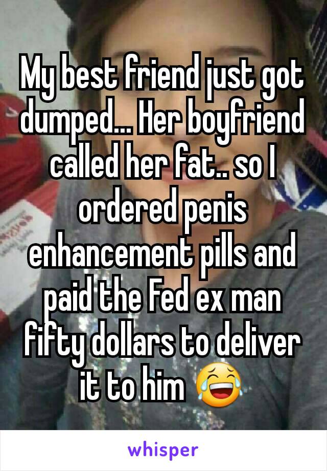 My best friend just got dumped... Her boyfriend called her fat.. so I ordered penis enhancement pills and paid the Fed ex man fifty dollars to deliver it to him 😂