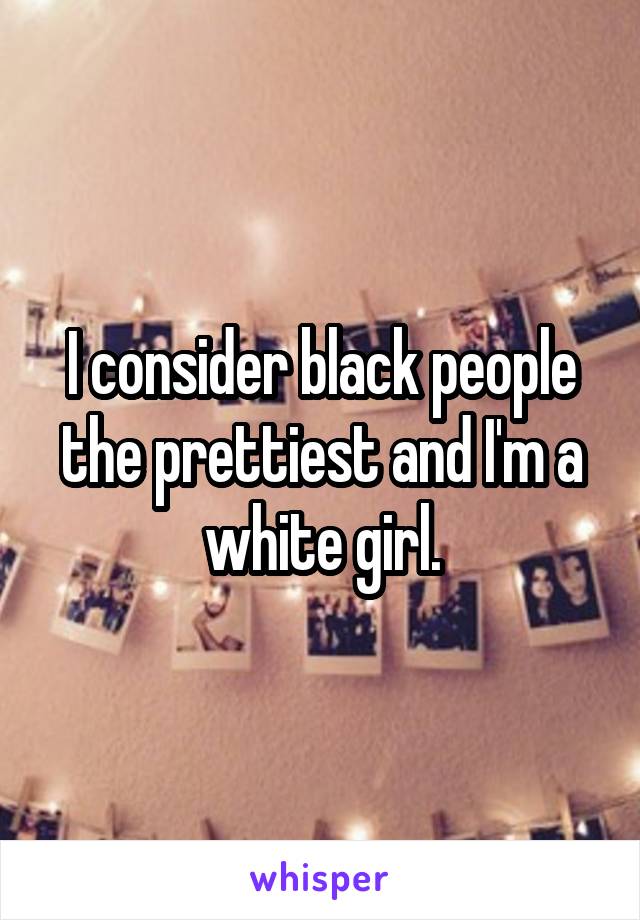 I consider black people the prettiest and I'm a white girl.