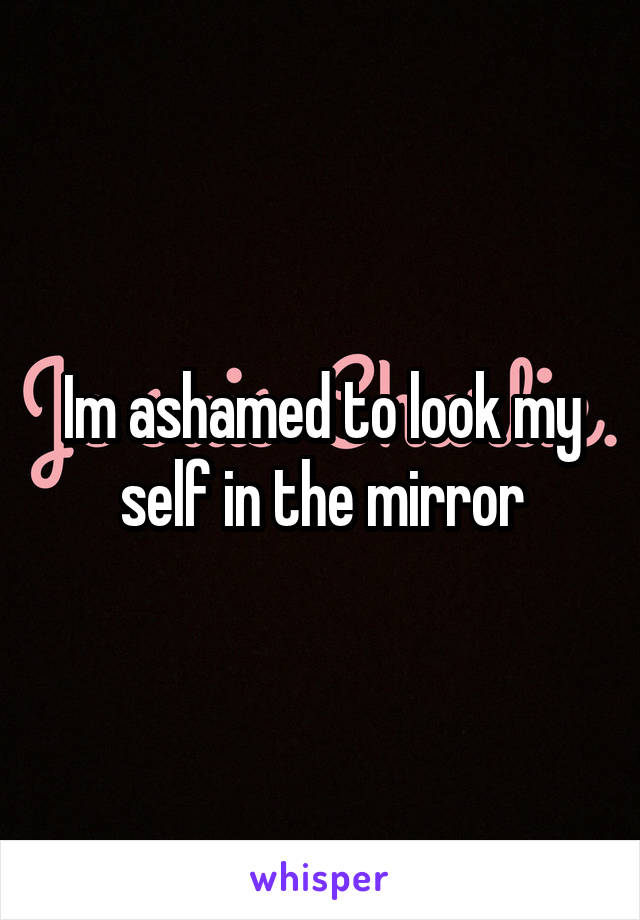 Im ashamed to look my self in the mirror