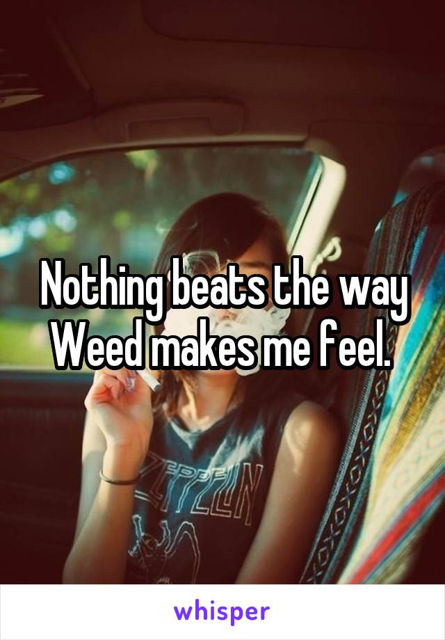 Nothing beats the way Weed makes me feel. 