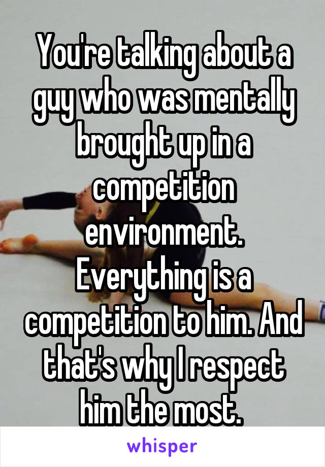 You're talking about a guy who was mentally brought up in a competition environment. Everything is a competition to him. And that's why I respect him the most. 